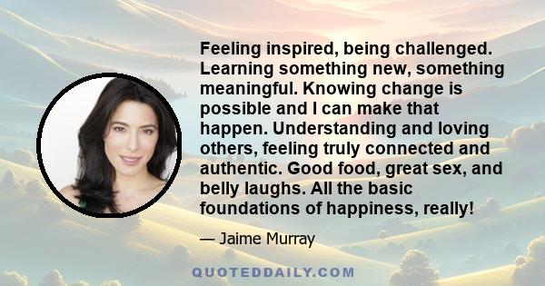 Feeling inspired, being challenged. Learning something new, something meaningful. Knowing change is possible and I can make that happen. Understanding and loving others, feeling truly connected and authentic. Good food,