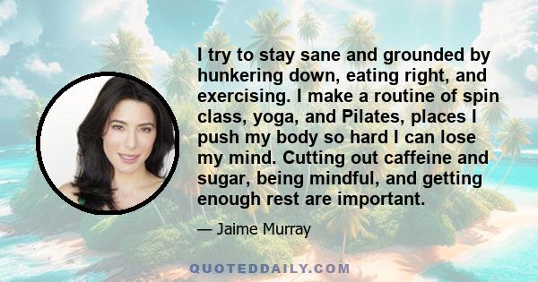 I try to stay sane and grounded by hunkering down, eating right, and exercising. I make a routine of spin class, yoga, and Pilates, places I push my body so hard I can lose my mind. Cutting out caffeine and sugar, being