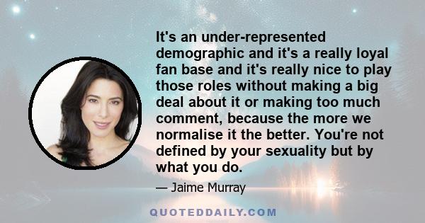 It's an under-represented demographic and it's a really loyal fan base and it's really nice to play those roles without making a big deal about it or making too much comment, because the more we normalise it the better.