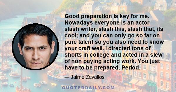 Good preparation is key for me. Nowadays everyone is an actor slash writer, slash this, slash that, its cool; and you can only go so far on pure talent so you also need to know your craft well. I directed tons of shorts