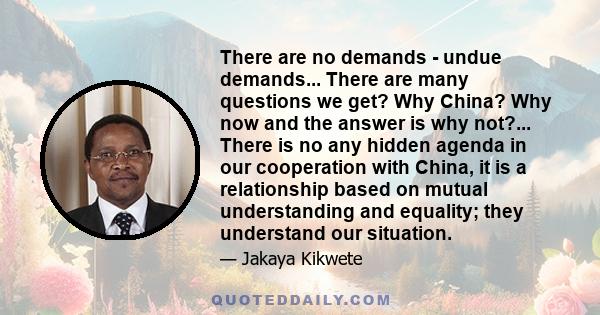 There are no demands - undue demands... There are many questions we get? Why China? Why now and the answer is why not?... There is no any hidden agenda in our cooperation with China, it is a relationship based on mutual