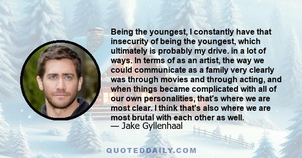 Being the youngest, I constantly have that insecurity of being the youngest, which ultimately is probably my drive. in a lot of ways. In terms of as an artist, the way we could communicate as a family very clearly was