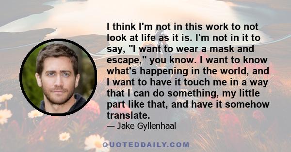 I think I'm not in this work to not look at life as it is. I'm not in it to say, I want to wear a mask and escape, you know. I want to know what's happening in the world, and I want to have it touch me in a way that I