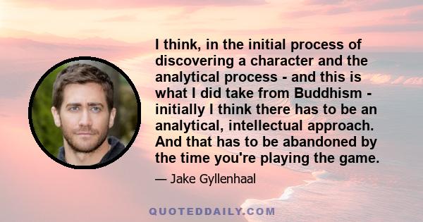 I think, in the initial process of discovering a character and the analytical process - and this is what I did take from Buddhism - initially I think there has to be an analytical, intellectual approach. And that has to