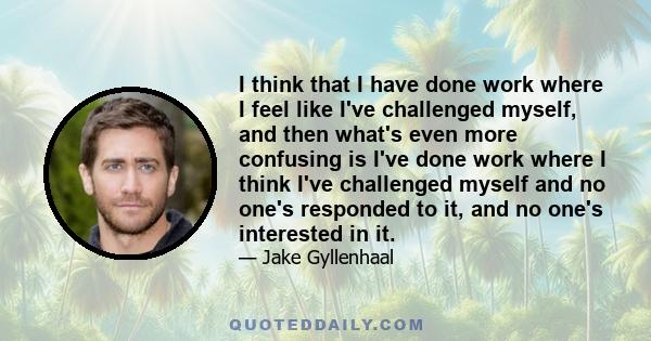 I think that I have done work where I feel like I've challenged myself, and then what's even more confusing is I've done work where I think I've challenged myself and no one's responded to it, and no one's interested in