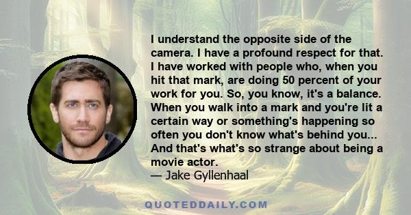 I understand the opposite side of the camera. I have a profound respect for that. I have worked with people who, when you hit that mark, are doing 50 percent of your work for you. So, you know, it's a balance. When you
