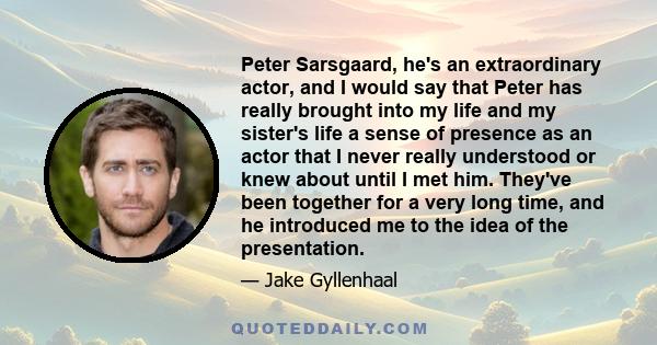Peter Sarsgaard, he's an extraordinary actor, and I would say that Peter has really brought into my life and my sister's life a sense of presence as an actor that I never really understood or knew about until I met him.
