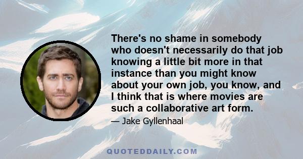 There's no shame in somebody who doesn't necessarily do that job knowing a little bit more in that instance than you might know about your own job, you know, and I think that is where movies are such a collaborative art