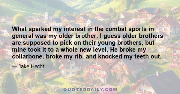 What sparked my interest in the combat sports in general was my older brother. I guess older brothers are supposed to pick on their young brothers, but mine took it to a whole new level. He broke my collarbone, broke my