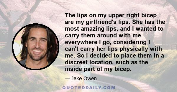 The lips on my upper right bicep are my girlfriend's lips. She has the most amazing lips, and I wanted to carry them around with me everywhere I go, considering I can't carry her lips physically with me. So I decided to