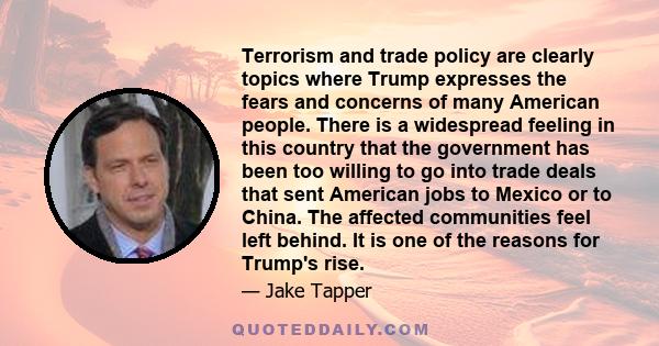 Terrorism and trade policy are clearly topics where Trump expresses the fears and concerns of many American people. There is a widespread feeling in this country that the government has been too willing to go into trade
