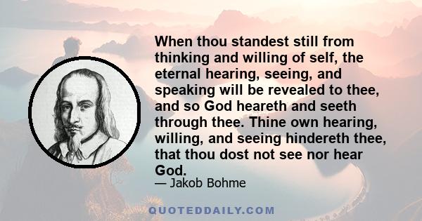 When thou standest still from thinking and willing of self, the eternal hearing, seeing, and speaking will be revealed to thee, and so God heareth and seeth through thee. Thine own hearing, willing, and seeing hindereth