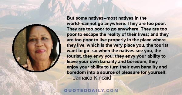 But some natives--most natives in the world--cannot go anywhere. They are too poor. They are too poor to go anywhere. They are too poor to escape the reality of their lives; and they are too poor to live properly in the