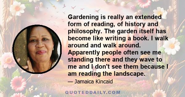 Gardening is really an extended form of reading, of history and philosophy. The garden itself has become like writing a book. I walk around and walk around. Apparently people often see me standing there and they wave to