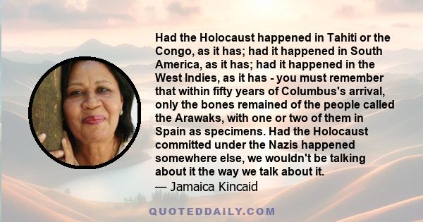 Had the Holocaust happened in Tahiti or the Congo, as it has; had it happened in South America, as it has; had it happened in the West Indies, as it has - you must remember that within fifty years of Columbus's arrival,