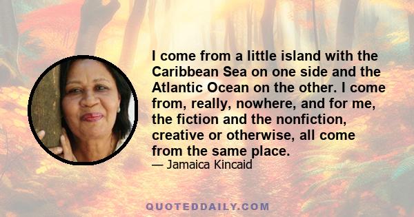 I come from a little island with the Caribbean Sea on one side and the Atlantic Ocean on the other. I come from, really, nowhere, and for me, the fiction and the nonfiction, creative or otherwise, all come from the same