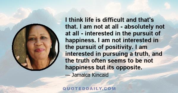 I think life is difficult and that's that. I am not at all - absolutely not at all - interested in the pursuit of happiness. I am not interested in the pursuit of positivity. I am interested in pursuing a truth, and the