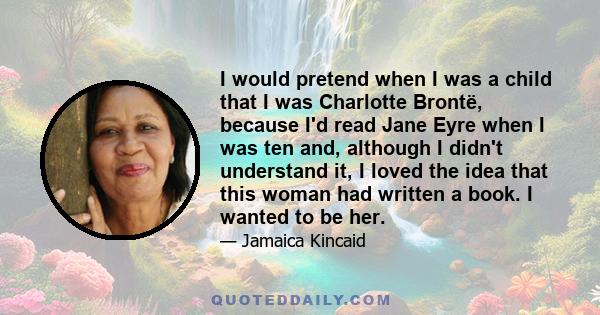 I would pretend when I was a child that I was Charlotte Brontë, because I'd read Jane Eyre when I was ten and, although I didn't understand it, I loved the idea that this woman had written a book. I wanted to be her.