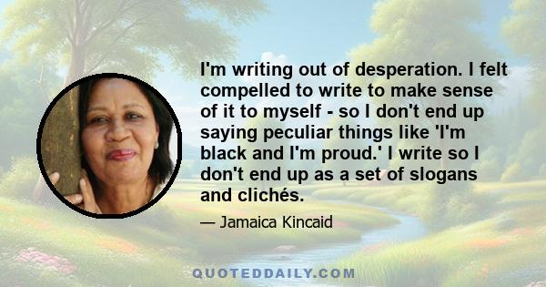 I'm writing out of desperation. I felt compelled to write to make sense of it to myself - so I don't end up saying peculiar things like 'I'm black and I'm proud.' I write so I don't end up as a set of slogans and