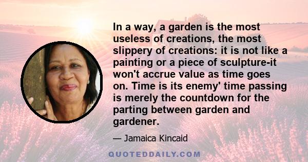 In a way, a garden is the most useless of creations, the most slippery of creations: it is not like a painting or a piece of sculpture-it won't accrue value as time goes on. Time is its enemy' time passing is merely the