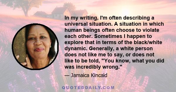 In my writing, I'm often describing a universal situation. A situation in which human beings often choose to violate each other. Sometimes I happen to explore that in terms of the black/white dynamic. Generally, a white