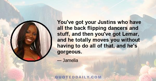 You've got your Justins who have all the back flipping dancers and stuff, and then you've got Lemar, and he totally moves you without having to do all of that, and he's gorgeous.