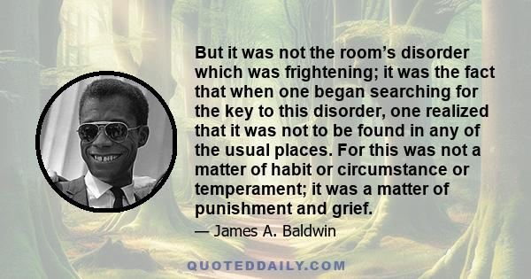 But it was not the room’s disorder which was frightening; it was the fact that when one began searching for the key to this disorder, one realized that it was not to be found in any of the usual places. For this was not