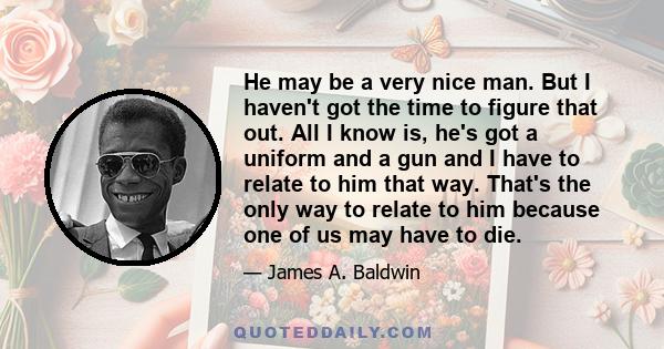He may be a very nice man. But I haven't got the time to figure that out. All I know is, he's got a uniform and a gun and I have to relate to him that way. That's the only way to relate to him because one of us may have