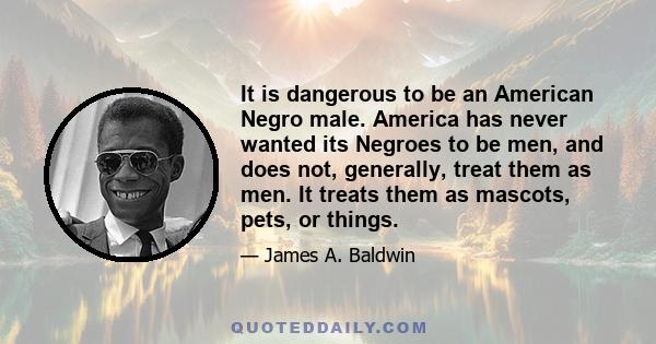 It is dangerous to be an American Negro male. America has never wanted its Negroes to be men, and does not, generally, treat them as men. It treats them as mascots, pets, or things.