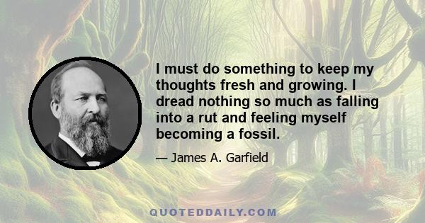 I must do something to keep my thoughts fresh and growing. I dread nothing so much as falling into a rut and feeling myself becoming a fossil.