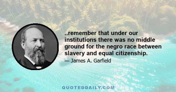 ..remember that under our institutions there was no middle ground for the negro race between slavery and equal citizenship.