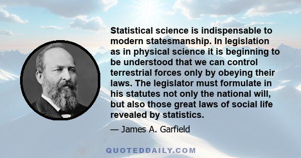 Statistical science is indispensable to modern statesmanship. In legislation as in physical science it is beginning to be understood that we can control terrestrial forces only by obeying their laws. The legislator must