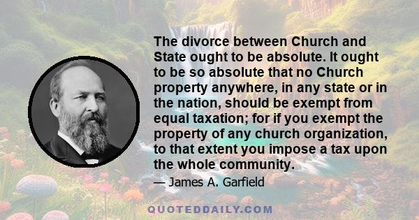 The divorce between Church and State ought to be absolute. It ought to be so absolute that no Church property anywhere, in any state or in the nation, should be exempt from equal taxation; for if you exempt the property