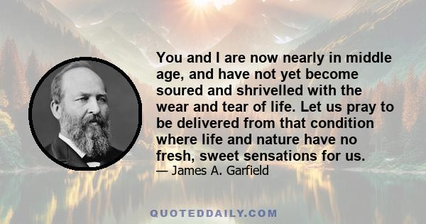 You and I are now nearly in middle age, and have not yet become soured and shrivelled with the wear and tear of life. Let us pray to be delivered from that condition where life and nature have no fresh, sweet sensations