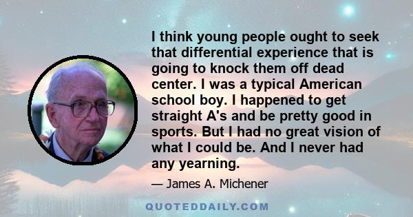I think young people ought to seek that differential experience that is going to knock them off dead center. I was a typical American school boy. I happened to get straight A's and be pretty good in sports. But I had no
