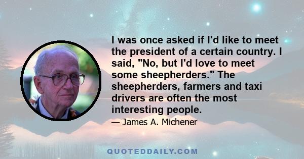 I was once asked if I'd like to meet the president of a certain country. I said, No, but I'd love to meet some sheepherders. The sheepherders, farmers and taxi drivers are often the most interesting people.