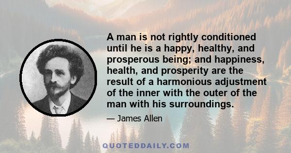 A man is not rightly conditioned until he is a happy, healthy, and prosperous being; and happiness, health, and prosperity are the result of a harmonious adjustment of the inner with the outer of the man with his