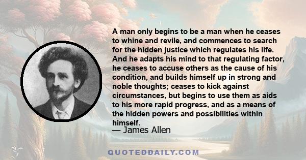 A man only begins to be a man when he ceases to whine and revile, and commences to search for the hidden justice which regulates his life. And he adapts his mind to that regulating factor, he ceases to accuse others as