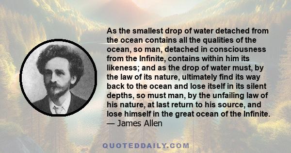 As the smallest drop of water detached from the ocean contains all the qualities of the ocean, so man, detached in consciousness from the Infinite, contains within him its likeness; and as the drop of water must, by the