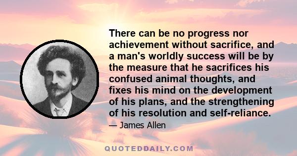 There can be no progress nor achievement without sacrifice, and a man's worldly success will be by the measure that he sacrifices his confused animal thoughts, and fixes his mind on the development of his plans, and the