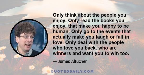 Only think about the people you enjoy. Only read the books you enjoy, that make you happy to be human. Only go to the events that actually make you laugh or fall in love. Only deal with the people who love you back, who