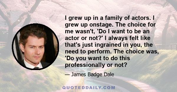 I grew up in a family of actors. I grew up onstage. The choice for me wasn't, 'Do I want to be an actor or not?' I always felt like that's just ingrained in you, the need to perform. The choice was, 'Do you want to do