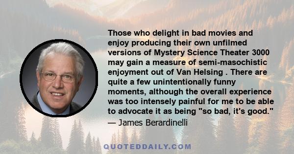 Those who delight in bad movies and enjoy producing their own unfilmed versions of Mystery Science Theater 3000 may gain a measure of semi-masochistic enjoyment out of Van Helsing . There are quite a few unintentionally