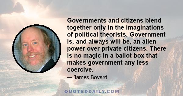 Governments and citizens blend together only in the imaginations of political theorists. Government is, and always will be, an alien power over private citizens. There is no magic in a ballot box that makes government