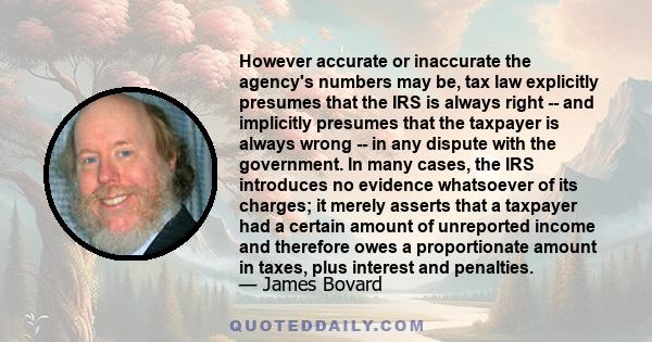 However accurate or inaccurate the agency's numbers may be, tax law explicitly presumes that the IRS is always right -- and implicitly presumes that the taxpayer is always wrong -- in any dispute with the government. In