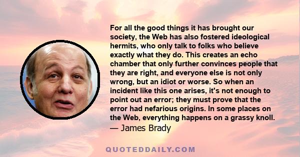 For all the good things it has brought our society, the Web has also fostered ideological hermits, who only talk to folks who believe exactly what they do. This creates an echo chamber that only further convinces people