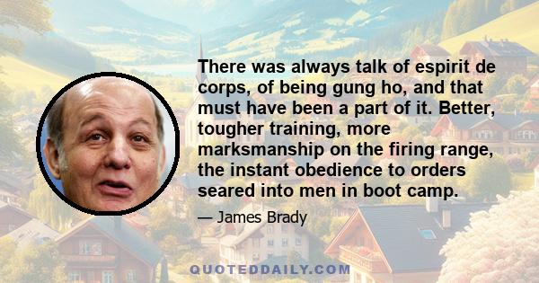 There was always talk of espirit de corps, of being gung ho, and that must have been a part of it. Better, tougher training, more marksmanship on the firing range, the instant obedience to orders seared into men in boot