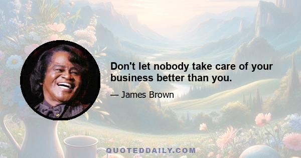 Don't let nobody take care of your business better than you.