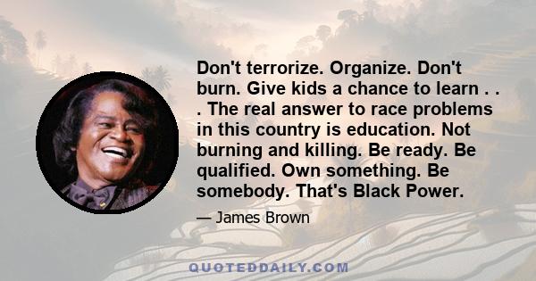 Don't terrorize. Organize. Don't burn. Give kids a chance to learn . . . The real answer to race problems in this country is education. Not burning and killing. Be ready. Be qualified. Own something. Be somebody. That's