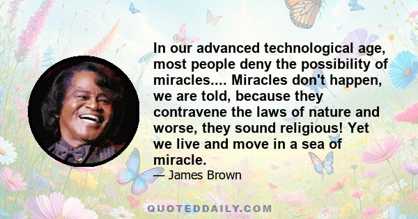 In our advanced technological age, most people deny the possibility of miracles.... Miracles don't happen, we are told, because they contravene the laws of nature and worse, they sound religious! Yet we live and move in
